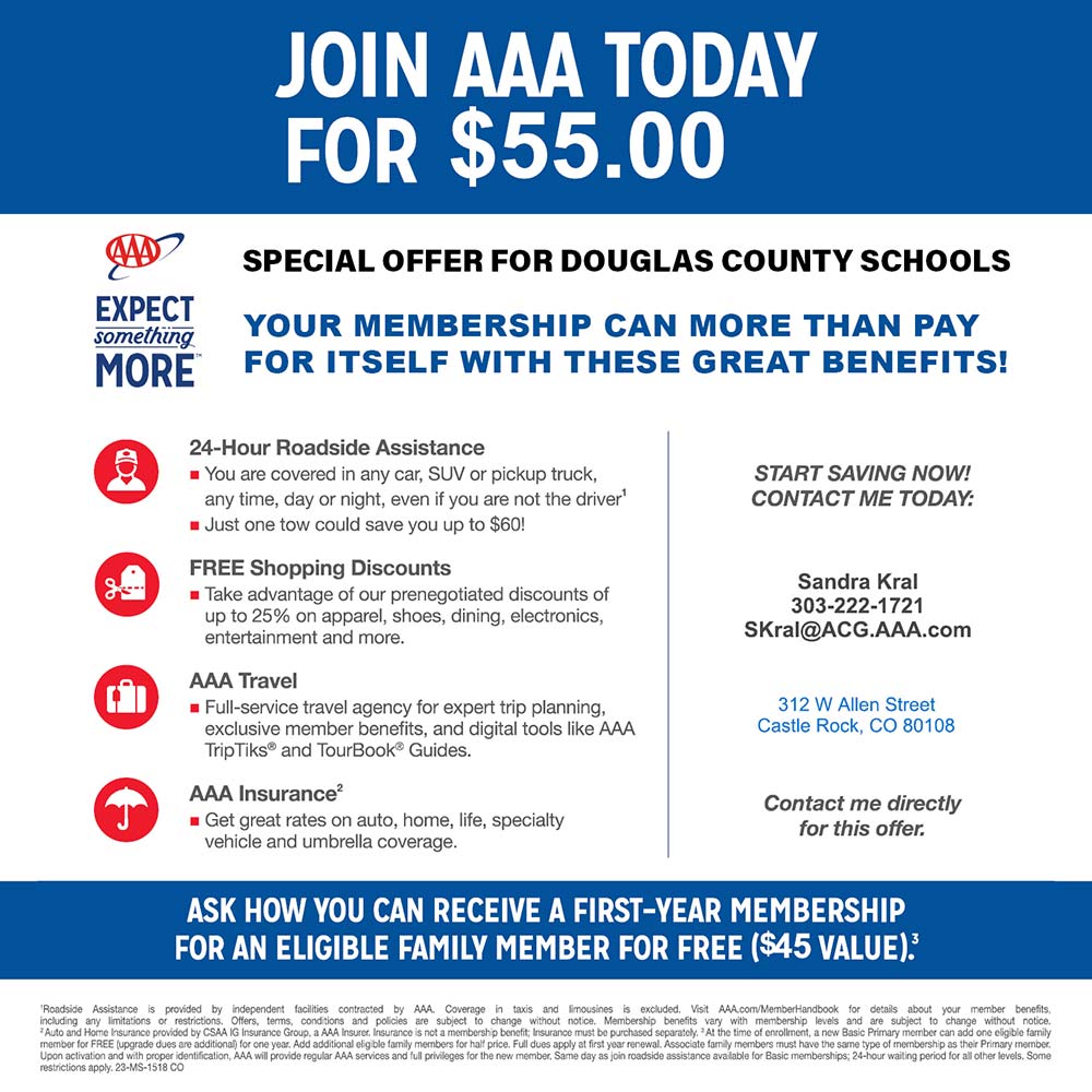 AAA - JOIN AAA TODAY
FOR $55.00<br>SPECIAL OFFER FOR DOUGLAS COUNTY SCHOOLS
YOUR MEMBERSHIP CAN MORE THAN PAY FOR ITSELF WITH THESE GREAT BENEFITS!
24-Hour Roadside Assistance
 You are covered in any car, SUV or pickup truck, any time, day or night, even if you are not the driver
 Just one tow could save you up to $60!
FREE Shopping Discounts
 Take advantage of our prenegotiated discounts of up to 25% on apparel, shoes, dining, electronics, entertainment and more.
AAA Travel
 Full-service travel agency for expert trip planning, exclusive member benefits, and digital tools like AAA TripTiks® and TourBook® Guides.
AAA Insurance
 Get great rates on auto, home, life, specialty vehicle and umbrella coverage.
START SAVING NOW!
CONTACT ME TODAY:
Sandra Kral
303-222-1721
SKral@ACG.AAA.com
312 W Allen Street
Castle Rock, CO 80108
Contact me directly for this offer.
ASK HOW YOU CAN RECEIVE A FIRST-YEAR MEMBERSHIP FOR AN ELIGIBLE FAMILY MEMBER FOR FREE ($45 VALUE)