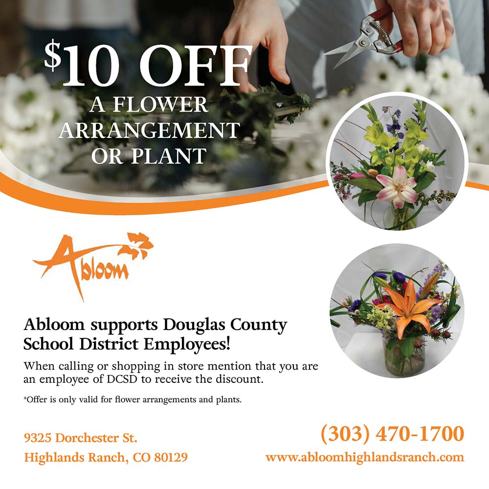 Abloom - $10 OFFA
A FLOWER
ARRANGEMENT
OR PLANT
Abloom supports Douglas County
School District Employees!
When calling or shopping in store mention that you are an employee of DCSD to receive the discount.
*Offer is only valid for flower arrangements and plants.
9325 Dorchester St.
Highlands Ranch, CO 80129
(303) 470-1700
www.abloomhighlandsranch.com