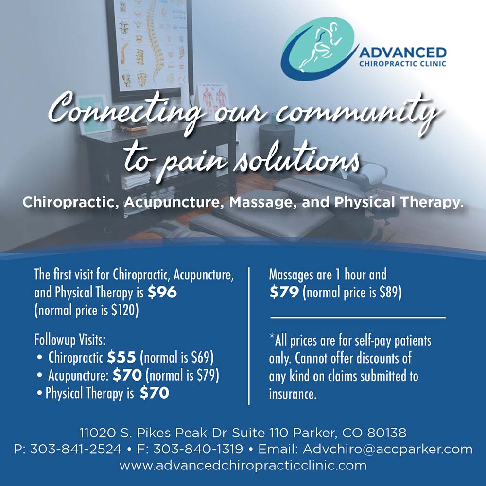 Advanced Chiropractic Clinic - Connecting our comment, to pair solutions
Chiropractic, Acupuncture, Massage, and Physical Therapy.
The first visit for Chiropractic, Acupuncture, and Physical Therapy is $96 (normal price is $120)
Followup Visits:
 Chiropractic $55 (normal is $69)
 Acupuncture: $70 (normal is $79)
 Physical Therapy is $70
Massages are 1 hour and $79 (normal price is $89)
*All prices are for self-pay patients only. Cannot offer discounts of any kind on claims submitted to
insurance.
11020 S. Pikes Peak Dr Suite 110 Parker, CO 80138
P: 303-841-2524  F: 303-840-1319  Email: Advchiro@accparker.com
www.advancedchiropracticclinic.com