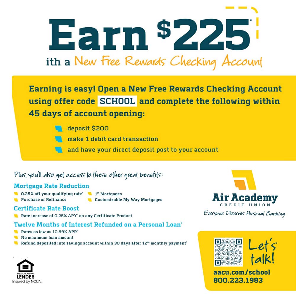 Air Academy Credit Union - Earn $225<br>with a New Rewards Checking Account*<br>Earning is easy! Open a New Rewards Checking Account using offer code School225 and within 45 days:<br>deposit $200<br>make 1 debit card transaction<br>and have your direct deposit post to your account<br><br>Plus, youll also get access to these other great benefits:<br>Mortgage Rate Reduction<br>• 0.25% off your qualifying rate'<br>Purchase or Refinance<br>1\ Mortgages<br>Customizable My Way Mortgages<br>Certificate Rate Boost<br>Rate increase of 0.25% APY\ on any Cerfiticate Product<br>Twelve Months of Interest Refunded on a Personal Loan®<br>Rates as low as 10.74% APR<br>No maximum loan amount<br>Refund deposited into savings account within 30 days after 121 monthly payment<br>Let's talk!<br>aacu.com/school225<br>800.223.1983