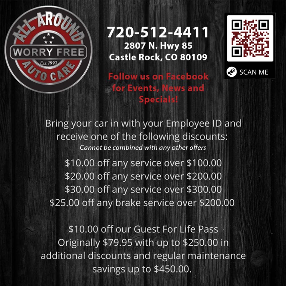 All Around Auto Care - 720-512-4411
2807 N. Hwy 85
Castle Rock, CO 80109
Follow us on Facebook for Events, News and Specials!
Bring your car in with your Employee ID and receive one of the following discounts:
Cannot be combined with any other offers
$10.00 off any service over $100.00
$20.00 off any service over $200.00
$30.00 off any service over $300.00
$25.00 off any brake service over $200.00
$10.00 off our Guest For Life Pass
Originally $79.95 with up to $250.00 in additional discounts and regular maintenance savings up to $450.00