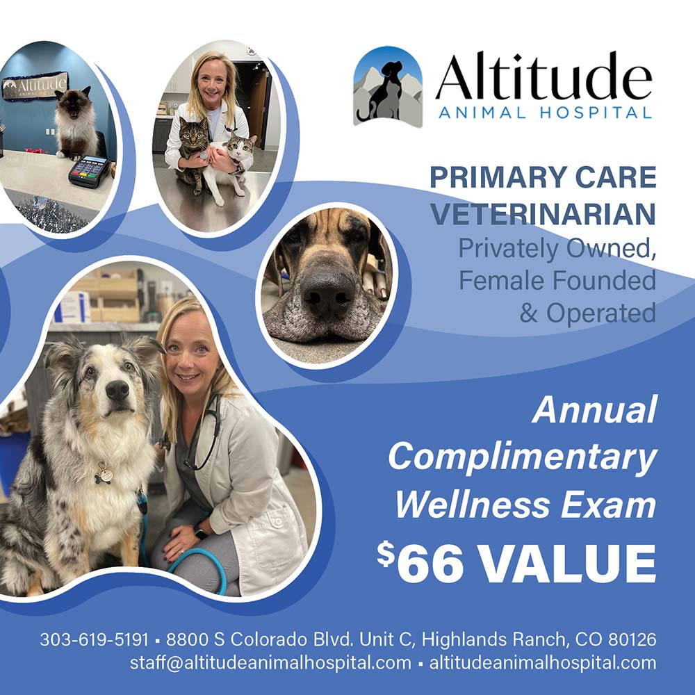 Altitude Animal Hospital - PRIMARY CARE
VETERINARIAN
Privately Owned,
Female Founded
& Operated<br>Annual
Complimentary
Wellness Exam
$66 VALUE<br>303-619-5191 - 8800 S Colorado Blvd. Unit C, Highlands Ranch, CO 80126
staff@altitudeanimalhospital.com altitudeanimalhospital.com