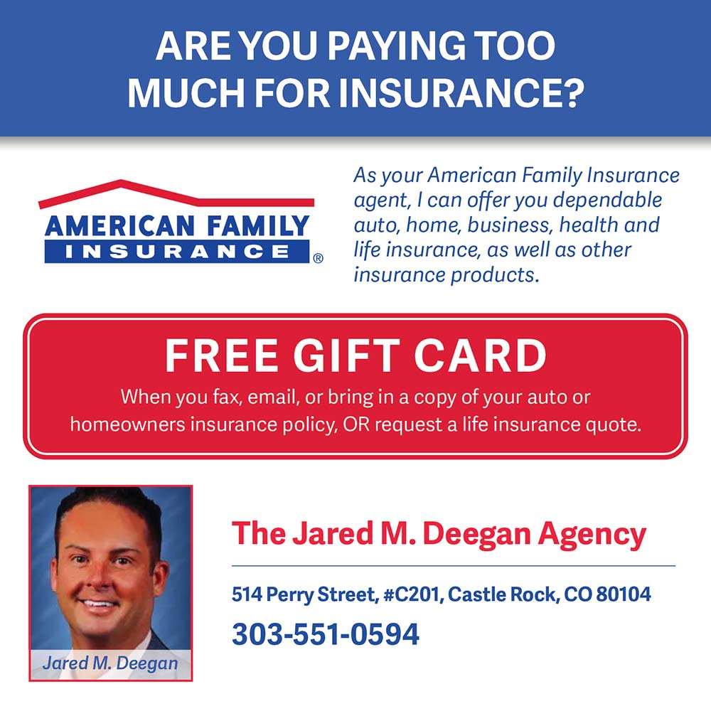 American Family Insurance - Jared Deegan - AREYOU PAYING TOO MUCH FOR INSURANCE?
As your American Family Insurance agent, I can offer you dependable auto, home, business, health and life insurance, as well as other insurance products.
FREE GIFT CARD
When you fax, email, or bring in a copy of your auto or homeowners insurance policy, OR request a life insurance quote.
The Jared M. Deegan Agency
514 Perry Street, #C201, Castle Rock, CO 80104
303-551-0594