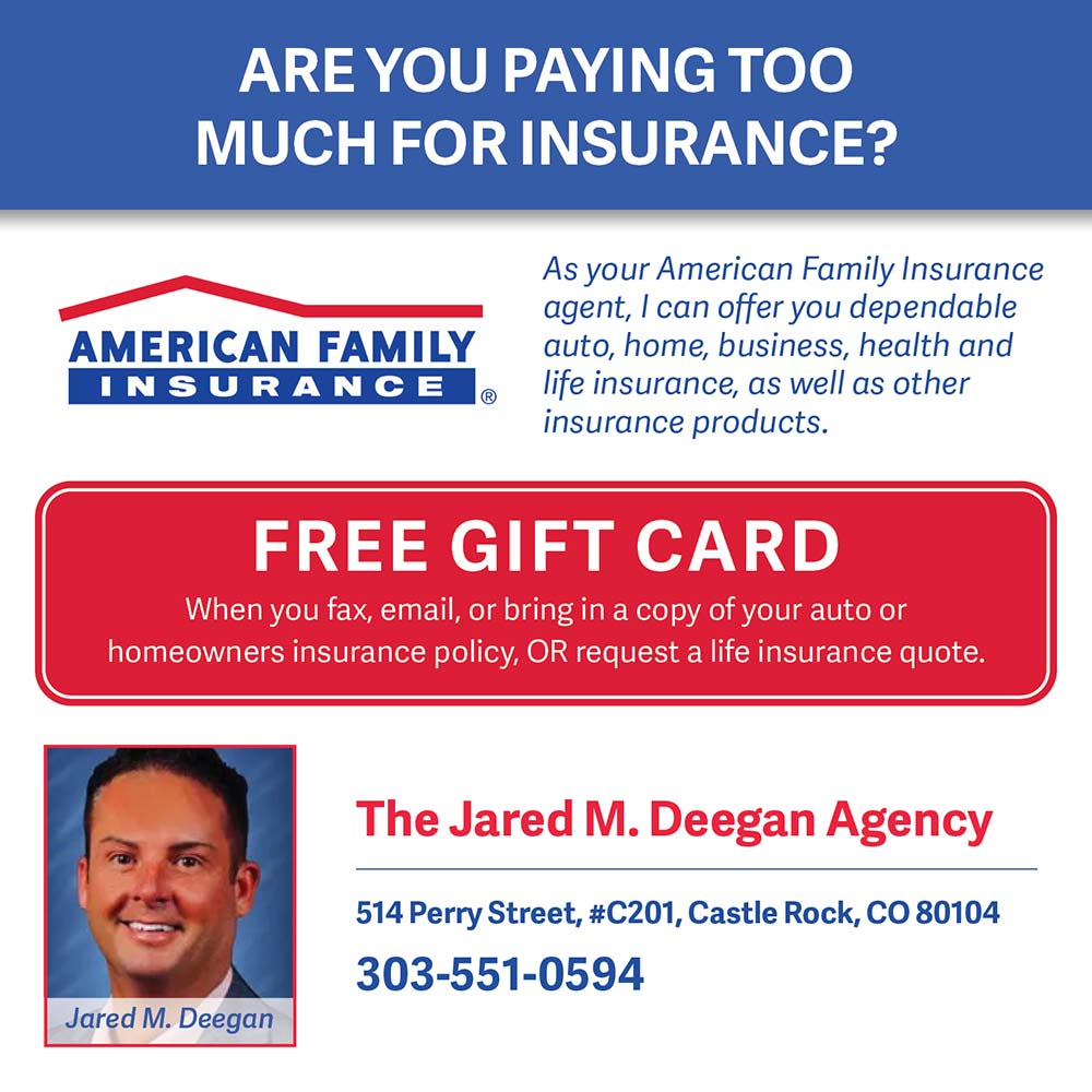 American Family Insurance - Jared Deegan - AREYOU PAYING TOO MUCH FOR INSURANCE?<br>As your American Family Insurance agent, I can offer you dependable auto, home, business, health and life insurance, as well as other insurance products.<br>FREE GIFT CARD<br>When you fax, email, or bring in a copy of your auto or homeowners insurance policy, OR request a life insurance quote.<br>The Jared M. Deegan Agency<br>514 Perry Street, #C201, Castle Rock, CO 80104<br>303-551-0594