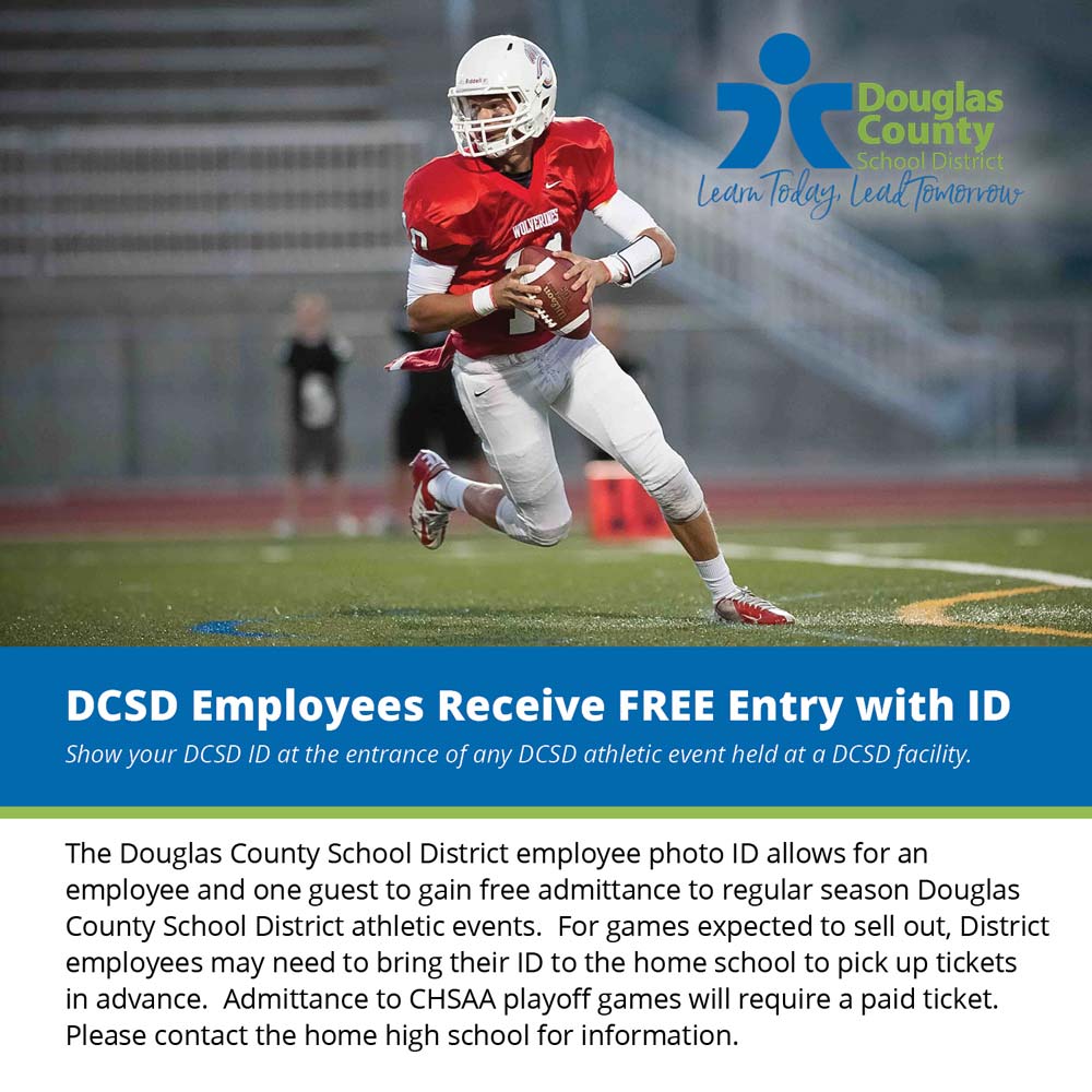 DCSD Athletic Events - DCSD Employees Receive FREE Entry with ID<br>Show your DCSD ID at the entrance of any DCSD athletic event held at a DCSD facility.<br>The Douglas County School District employee photo ID allows for an employee and one guest to gain free admittance to regular season Douglas County School District athletic events. For games expected to sell out, District employees may need to bring their ID to the home school to pick up tickets in advance. Admittance to CHSAA playoff games will require a paid ticket.<br>Please contact the home high school for information.