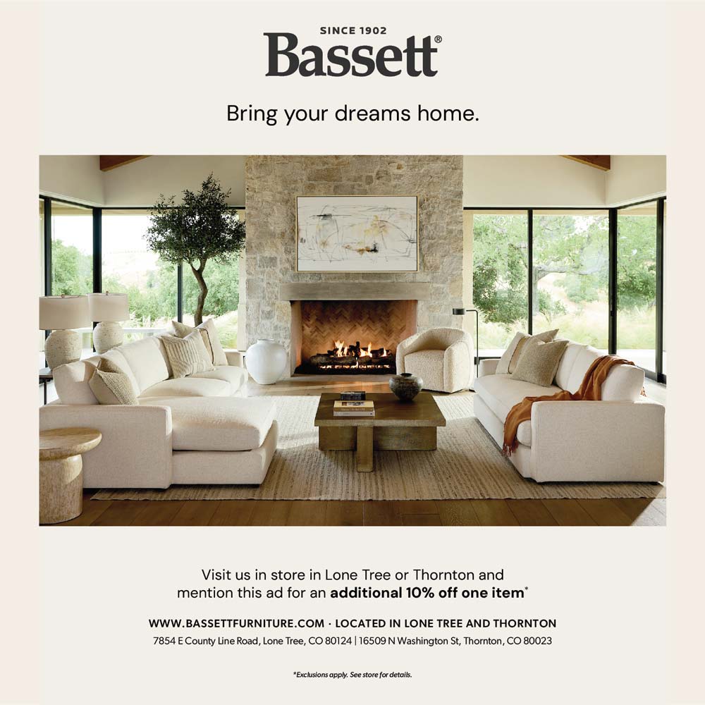 Bassett - SINCE 1902
Bassett
Bring your dreams home.
Visit us in store in Lone Tree or Thornton and mention this ad for an additional 10% off one item*
WWW.BASSETTFURNITURE.COM  LOCATED IN LONE TREE AND THORNTON
7854 E County Line Road, Lone Tree, CO 80124 | 16509 N Washington St, Thornton, CO 80023
*Exclusions apply. See store for details.