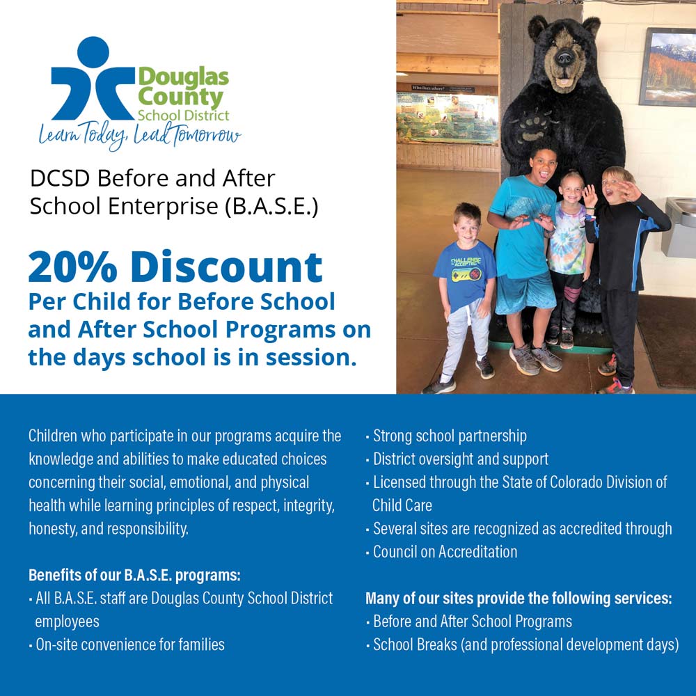 DCSD B.A.S.E. - DCSD Before and After School Enterprise (B.A.S.E.)
20% Discount
Per Child for Before School and After School Programs on the days school is in session.
Children who participate in our programs acquire the knowledge and abilities to make educated choices concerning their social, emotional, and physical health while learning principles of respect, integrity, honesty, and responsibility.
Benefits of our B.A.S.E. programs:
 All B.A.S.E. staff are Douglas County School District employees
 On-site convenience for families
 Strong school partnership
 District oversight and support
 Licensed through the State of Colorado Division of
Child Care
Several sites are recognized as accredited through
 Council on Accreditation
Many of our sites provide the following services:
 Before and After School Programs
 School Breaks (and professional development days)