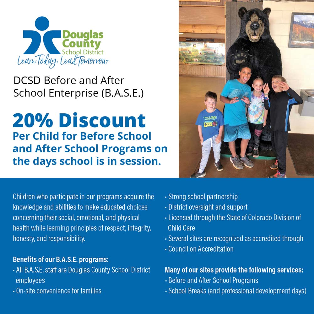 DCSD B.A.S.E. - DCSD Before and After School Enterprise (B.A.S.E.)<br>20% Discount<br>Per Child for Before School and After School Programs on the days school is in session.<br>Children who participate in our programs acquire the knowledge and abilities to make educated choices concerning their social, emotional, and physical health while learning principles of respect, integrity, honesty, and responsibility.<br>Benefits of our B.A.S.E. programs:<br> All B.A.S.E. staff are Douglas County School District employees<br> On-site convenience for families<br> Strong school partnership<br> District oversight and support<br> Licensed through the State of Colorado Division of<br>Child Care<br>Several sites are recognized as accredited through<br> Council on Accreditation<br>Many of our sites provide the following services:<br> Before and After School Programs<br> School Breaks (and professional development days)