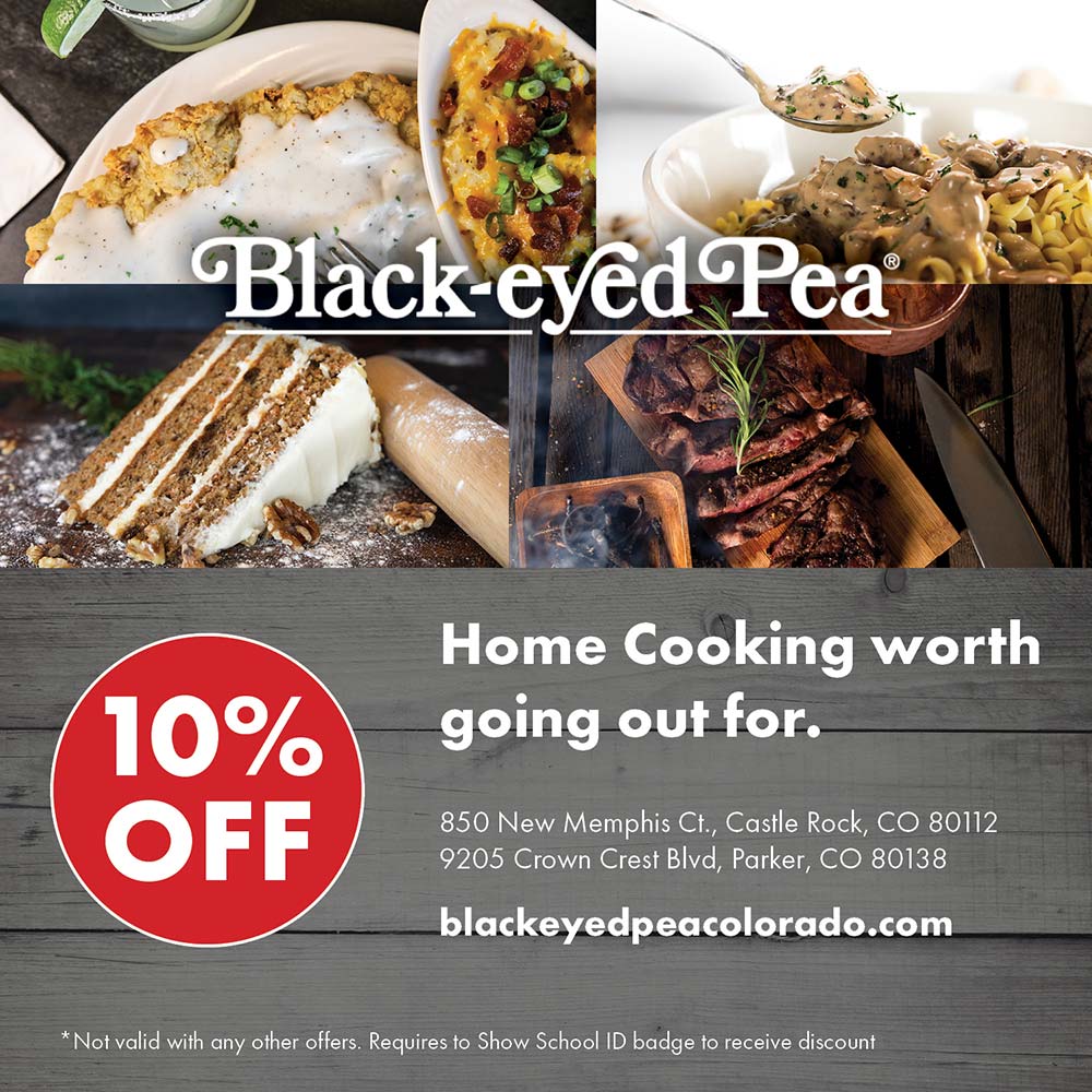 Black Eyed Pea - 10% OFF
Home Cooking worth going out for.
850 New Memphis Ct., Castle Rock, CO 80112
9205 Crown Crest Blvd, Parker, CO 80138
blackeyedpeacolorado.com
*Not valid with any other offers. Requires to Show School ID badge to receive discount