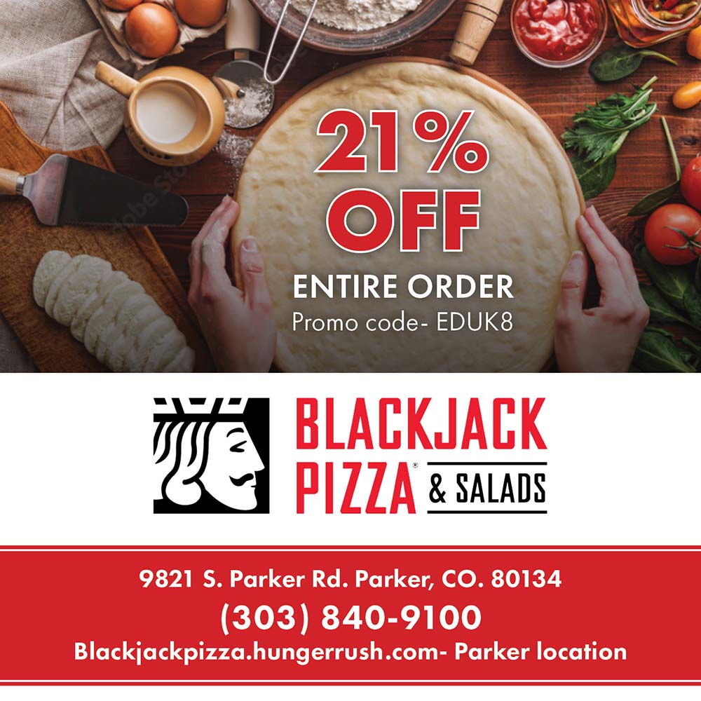 Blackjack Pizza and Salads - 21%
OFF
ENTIRE ORDER
Promo code- EDUK8
9821 S. Parker Rd. Parker, CO. 80134
(303) 840-9100
Blackjackpizza.hungerrush.com- Parker location