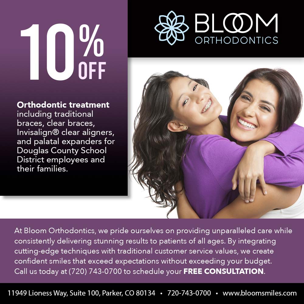 Bloom Orthodontics - 10%<br>BLOOM<br>ORTHODONTICS<br>Orthodontic treatment including traditional braces, clear braces,<br>Invisalign® clear aligners, and palatal expanders for Douglas County School District employees and their families.<br>At Bloom Orthodontics, we pride ourselves on providing unparalleled care while consistently delivering stunning results to patients of all ages. By integrating cutting-edge techniques with traditional customer service values, we create confident smiles that exceed expectations without exceeding your budget.<br>Call us today at (720) 743-0700 to schedule your FREE CONSULTATION.<br>11949 Lioness Way, Suite 100, Parker, CO 80134 • 720-743-0700 • www.bloomsmiles.com