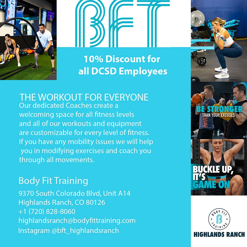 Body Fit Training - 10% Discount for all DCSD Employees
THE WORKOUT FOR EVERYONE
Our dedicated Coaches create a welcoming space for all fitness levels and all of our workouts and equipment are customizable for every level of fitness.
If you have any mobility issues we will help you in modifying exercises and coach you through all movements.
Body Fit Training
9370 South Colorado Blvd, Unit A14
Highlands Ranch, CO 80126
+1 (720) 828-8060
highlandsranch@bodyfittraining.com
Instagram @bft_highlandsranch