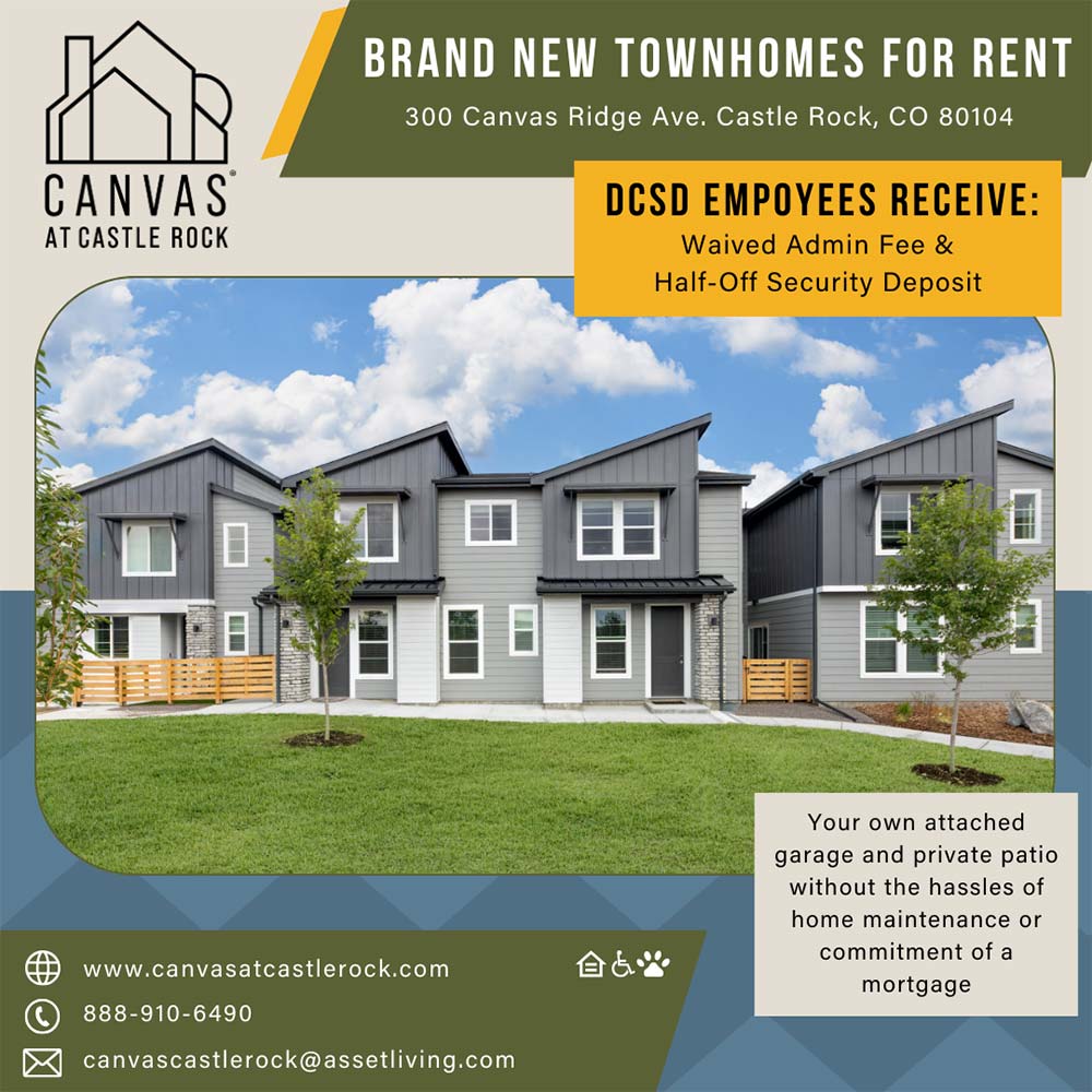 Canvas at Castle Rock - BRAND NEW TOWNHOMES FOR RENT
300 Canvas Ridge Ave. Castle Rock, CO 80104
CANVAS
AT CASTLE ROCK
DCSD EMPOYEES RECEIVE:
Waived Admin Fee &
Half-Off Security Deposit
Your own attached garage and private patio without the hassles of home maintenance or commitment of a mortgage
www.canvasatcastlerock.com
888-910-6490
canvascastlerock@assetliving.com