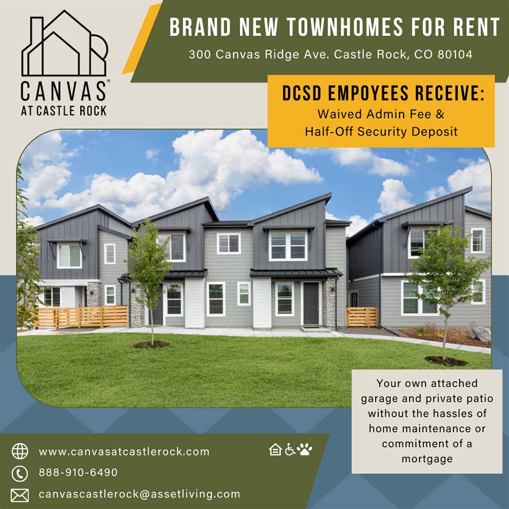 Canvas at Castle Rock - BRAND NEW TOWNHOMES FOR RENT<br>300 Canvas Ridge Ave. Castle Rock, CO 80104<br>CANVAS<br>AT CASTLE ROCK<br>DCSD EMPOYEES RECEIVE:<br>Waived Admin Fee &<br>Half-Off Security Deposit<br>Your own attached garage and private patio without the hassles of home maintenance or commitment of a mortgage<br>www.canvasatcastlerock.com<br>888-910-6490<br>canvascastlerock@assetliving.com