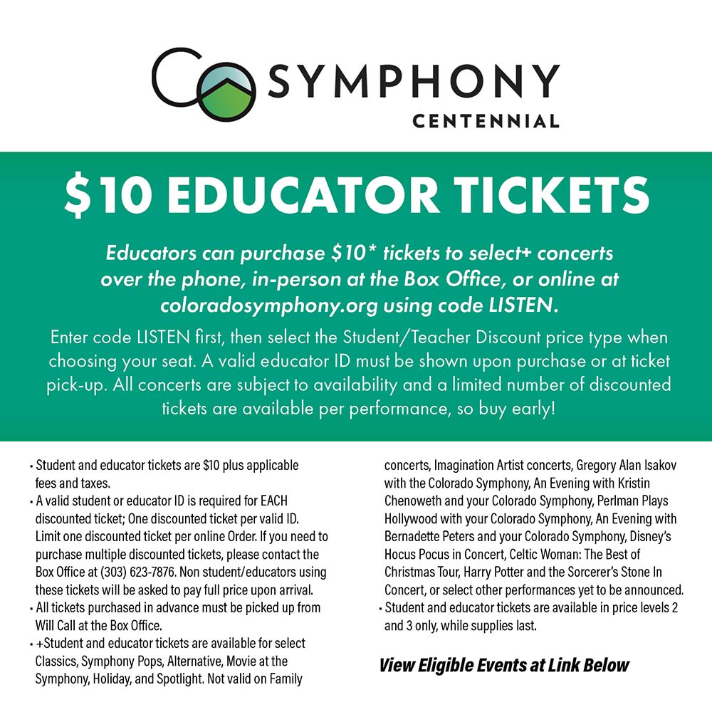 Colorado Symphony - $10 EDUCATOR TICKETS
Educators can purchase $10* tickets to select+ concerts over the phone, in-person at the Box Office, or online at coloradosymphony.org using code LISTEN.
Enter code LISTEN first, then select the Student/Teacher Discount price type when choosing your seat. A valid educator ID must be shown upon purchase or at ticket pick-up. All concerts are subject to availability and a limited number of discounted fickets are available per performance, so buy early!<br> Student and educator tickets are $10 plus applicable fees and taxes.
A valid student or educator ID is required for EACH discounted ticket; One discounted ticket per valid ID.
Limit one discounted ticket per online Order. If you need to purchase multiple discounted tickets, please contact the Box Office at (303) 623-7876. Non student/educators using these tickets will be asked to pay full price upon arrival.
 All tickets purchased in advance must be picked up from
Will Call at the Box Office.
 + Student and educator tickets are available for select Classics, Symphony Pops, Alternative, Movie at the Symphony, Holiday, and Spotlight. Not valid on Family concerts, Imagination Artist concerts, Gregory Alan Isakov with the Colorado Symphony, An Evening with Kristin Chenoweth and your Colorado Symphony, Perlman Plays Hollywood with your Colorado Symphony, An Evening with Bernadette Peters and your Colorado Symphony, Disney's Hocus Pocus in Concert, Celtic Woman: The Best of Christmas Tour, Harry Potter and the Sorcerer's Stone In Concert, or select other performances yet to be announced.
 Student and educator tickets are available in price levels 2 and 3 only, while supplies last.<br>View Eligible Events at Link Below
