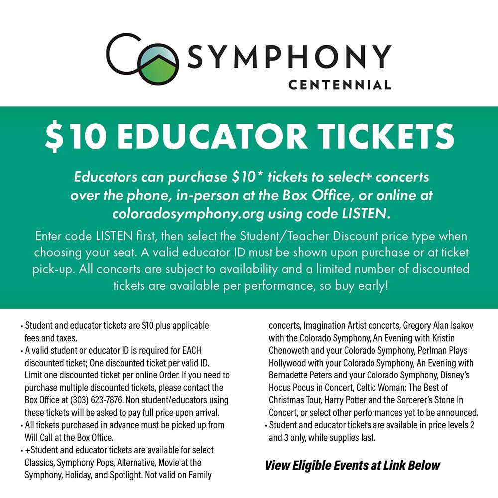 Colorado Symphony - $10 EDUCATOR TICKETS<br>Educators can purchase $10* tickets to select+ concerts over the phone, in-person at the Box Office, or online at coloradosymphony.org using code LISTEN.<br>Enter code LISTEN first, then select the Student/Teacher Discount price type when choosing your seat. A valid educator ID must be shown upon purchase or at ticket pick-up. All concerts are subject to availability and a limited number of discounted fickets are available per performance, so buy early!<br>• Student and educator tickets are $10 plus applicable fees and taxes.<br>•A valid student or educator ID is required for EACH discounted ticket; One discounted ticket per valid ID.<br>Limit one discounted ticket per online Order. If you need to purchase multiple discounted tickets, please contact the Box Office at (303) 623-7876. Non student/educators using these tickets will be asked to pay full price upon arrival.<br>• All tickets purchased in advance must be picked up from<br>Will Call at the Box Office.<br>• + Student and educator tickets are available for select Classics, Symphony Pops, Alternative, Movie at the Symphony, Holiday, and Spotlight. Not valid on Family concerts, Imagination Artist concerts, Gregory Alan Isakov with the Colorado Symphony, An Evening with Kristin Chenoweth and your Colorado Symphony, Perlman Plays Hollywood with your Colorado Symphony, An Evening with Bernadette Peters and your Colorado Symphony, Disney's Hocus Pocus in Concert, Celtic Woman: The Best of Christmas Tour, Harry Potter and the Sorcerer's Stone In Concert, or select other performances yet to be announced.<br>• Student and educator tickets are available in price levels 2 and 3 only, while supplies last.<br>View Eligible Events at Link Below