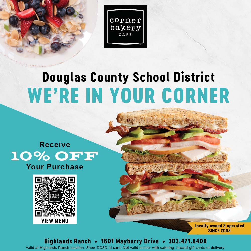 Corner Bakery - Douglas County School District<br>WE'RE IN YOUR CORNER<br>Receive<br>10% OFF<br>Your Purchase<br>Highlands Ranch • 1601 Mayberry Drive • 303.471.6400<br>Valid at Highlands Ranch location. Show DCSD Id card. Not valid online, with catering, toward gift cards or delivery.