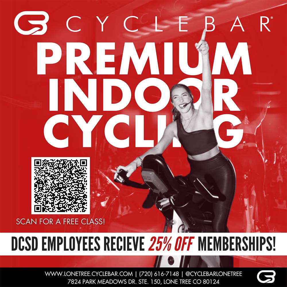 CycleBar - PREMIUM
INDOOR CYCLING
DCSD EMPLOYEES RECIEVE 25% OFF MEMBERSHIPS!
LONETREE.CYCLEBAR.COM | 720) 616-7148 @CYCLEBARLONETREE
7824 PARK MEADOWS DR. STE. 150, LONE TREE CO 80124