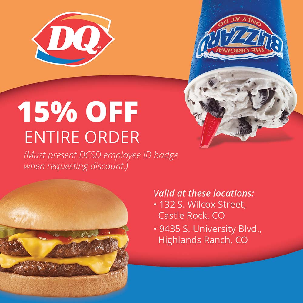 Dairy Queen - 15% OFF
ENTIRE ORDER
(Must present DCSD employee ID badge when requesting discount.)
Valid at these locations:
 132 S. Wilcox Street,
Castle Rock, CO
 9435 S. University Blvd.,
Highlands Ranch, CO