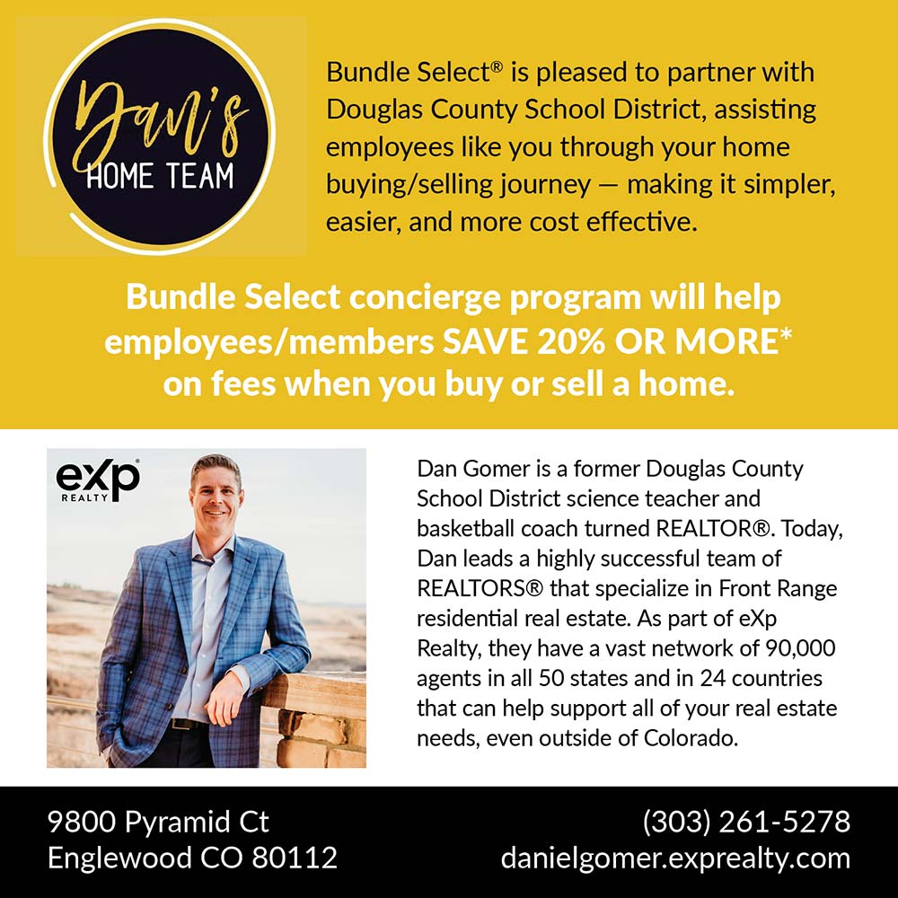 Dan's Home Team - Bundle Select® is pleased to partner with Douglas County School District, assisting employees like you through your home buying/selling journey - making it simpler, easier, and more cost effective.
Bundle Select concierge program will help employees/members SAVE 20% OR MORE* on fees when you buy or sell a home.
9800 Pyramid Ct
Englewood CO 80112
(303) 261-5278
danielgomer.exprealty.com