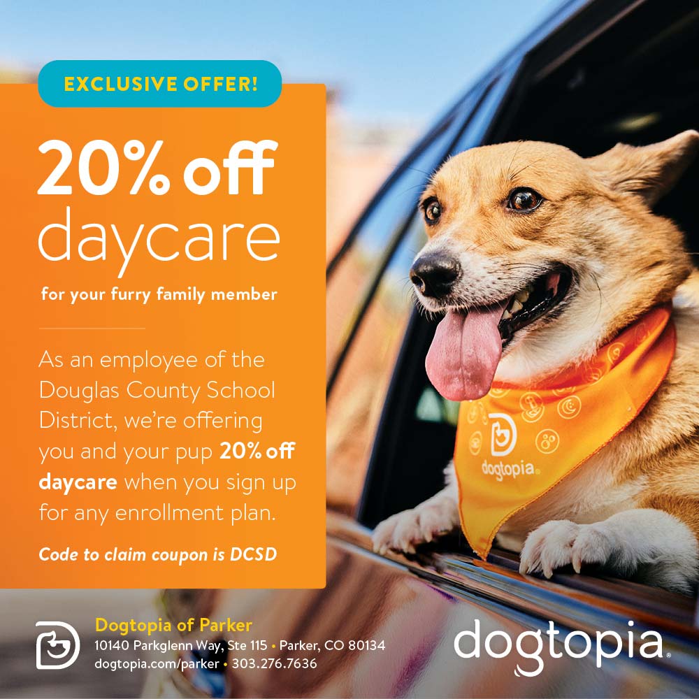 Dogtopia of Parker - EXCLUSIVE OFFER!
20% off daycare
for your furry family member
As an employee of the Douglas County School District, we're offering you and your pup 20% off daycare when you sign up for any enrollment plan.
Code to claim coupon is DCSD
Dogtopia of Parker
10140 Parkglenn Way, Ste 115  Parker, CO 80134
dogtopia.com/parker  303.276.7636
