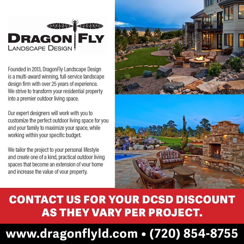 DragonFly Landscape Design - Founded in 2013, DragonFly Landscape Design is a multi-award winning, full-service landscape design firm with over 25 years of experience.
We strive to transform vour residential property into a premier outdoor living space.
Our expert designers will work with you to customize the perfect outdoor living space for you and our family to maximize your space, while working within your specific budget.
We tailor the project to vour personal lifestle and create one of a kind, practical outdoor living spaces that become an extension of vour home and increase the value of vour property.
CONTACT US FOR YOUR DCSD DISCOUNT
AS THEY VARY PER PROJECT.
www.dragonflyld.com  (720) 854-8755