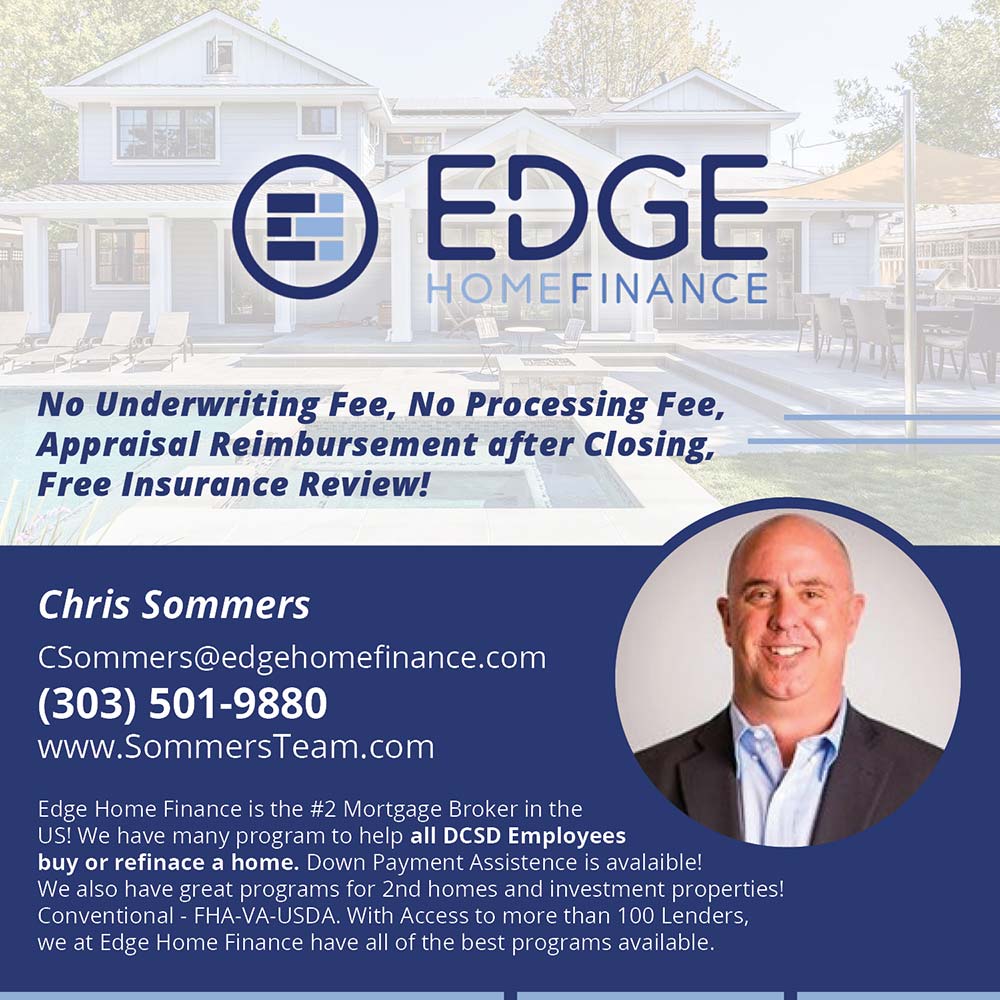 Edge Home Finance - No Underwriting Fee, No Processing Fee, Appraisal Reimbursement after Closing.
Free Insurance Review!
Chris Sommers
Sommers@edgehomefinance.com
(303) 501-9880
www.SommersTeam.com
Edge Home Finance is the #2 Mortgage Broker in the
US! We have many program to help all DCSD Employees buy or refinace a home. Down Payment Assistence is avalaible!
We also have great programs for 2nd homes and investment properties!
Conventional - FHA-VA-USDA. With Access to more than 100 Lenders, we at Edge Home Finance have all of the best programs available.