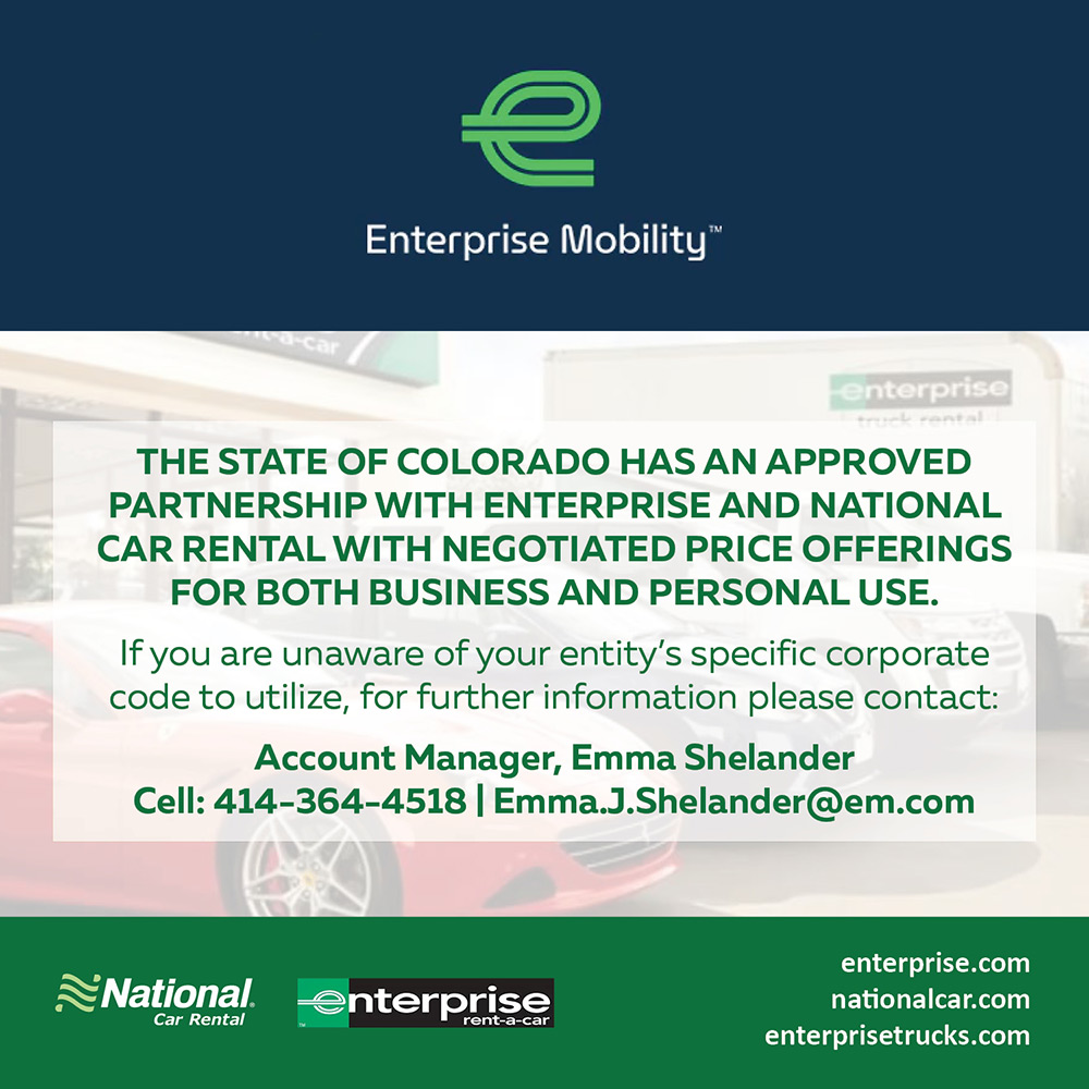 Enterprise Mobility - THE STATE OF COLORADO HAS AN APPROVED PARTNERSHIP WITH ENTERPRISE AND NATIONAL CAR RENTAL WITH NEGOTIATED PRICE OFFERINGS
FOR BOTH BUSINESS AND PERSONAL USE.
If you are unaware of your entity's specific corporate code to utilize, for further information please contact:
Account Manager, Emma Shelander Cell: 414-364-4518 | Emma.J.Shelander@em.com