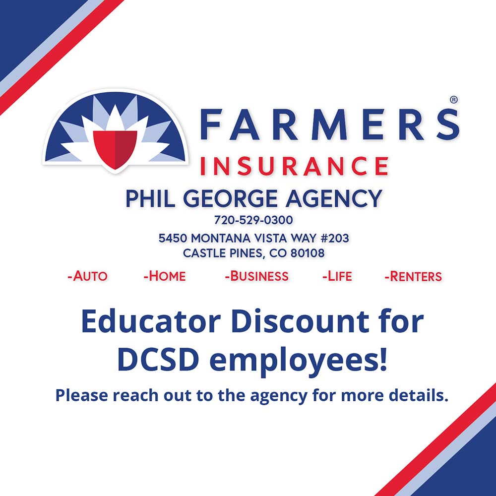 Farmers Insurance Phil George Agency - PHIL GEORGE AGENCY
720-529-0300
5450 MONTANA VISTA WAY #203
CASTLE PINES, CO 80108
-AUTO
-HOME
-BUSINESS
-LIFE
-RENTERS
Educator Discount for
DCSD employees!
Please reach out to the agency for more details.