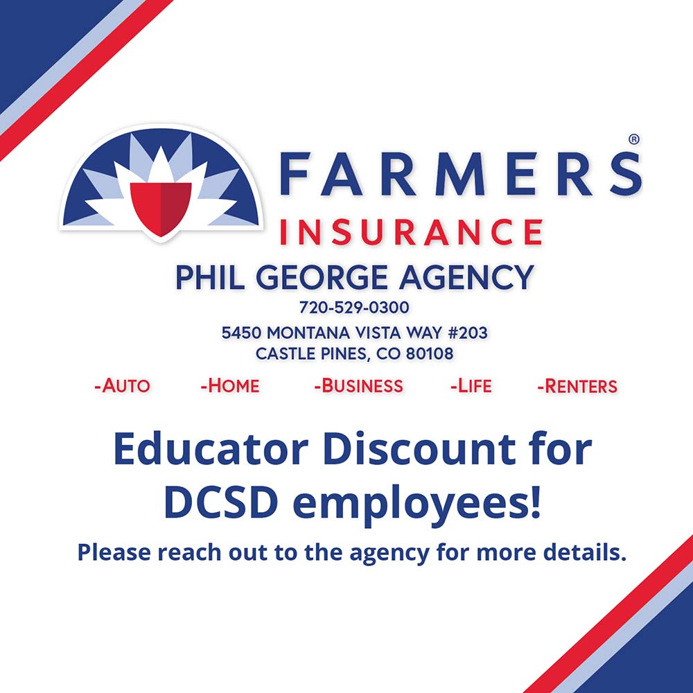 Farmers Insurance Phil George Agency - PHIL GEORGE AGENCY<br>720-529-0300<br>5450 MONTANA VISTA WAY #203<br>CASTLE PINES, CO 80108<br>-AUTO<br>-HOME<br>-BUSINESS<br>-LIFE<br>-RENTERS<br>Educator Discount for<br>DCSD employees!<br>Please reach out to the agency for more details.