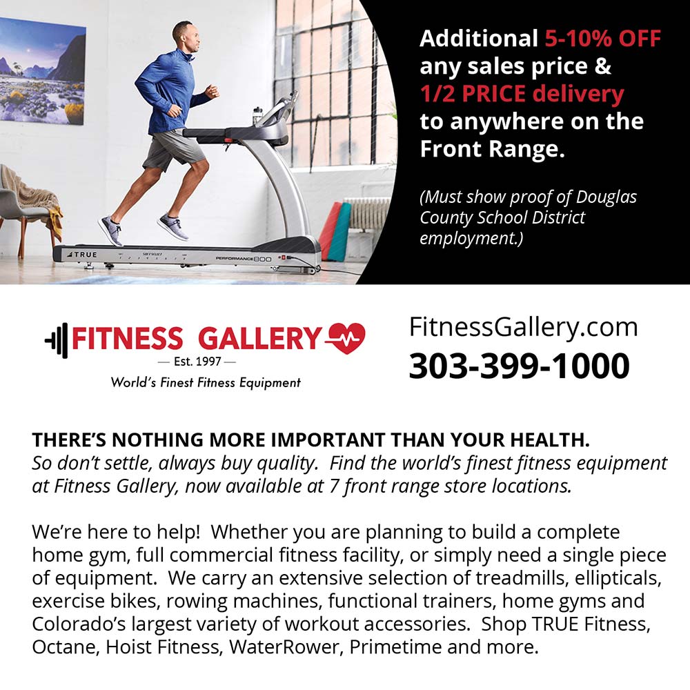 Fitness Gallery - Additional 5-10% OFF any sales price & 1/2 PRICE delivery to anywhere on the Front Range.
(Must show proof of Douglas
County School District employment.)
FitnessGallery.com
303-399-1000
THERE'S NOTHING MORE IMPORTANT THAN YOUR HEALTH.
So don't settle, always buy quality. Find the world's finest fitness equipment at Fitness Gallery, now available at 7 front range store locations.
We're here to help! Whether you are planning to build a complete home gym, full commercial fitness facility, or simply need a single piece of equipment. We carry an extensive selection of treadmills, ellipticals, exercise bikes, rowing machines, functional trainers, home gyms and Colorado's largest variety of workout accessories. Shop TRUE Fitness, Octane, Hoist Fitness, WaterRower, Primetime and more.