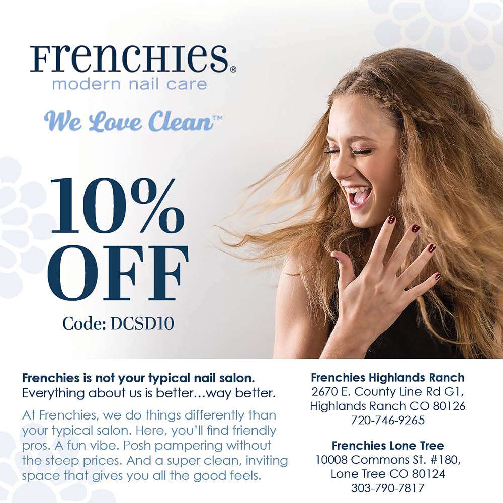 Frenchie's Nails - 10% OFF
Code: DCSD10
Frenchies is not your typical nail salon.
Everything about us is better..way better.
At Frenchies, we do things differently than your typical salon. Here, you'll find friendly pros. A fun vibe. Posh pampering without the steep prices. And a super clean, inviting space that gives you all the good feels.
Frenchies Highlands Ranch
2670 E. County Line Rd G1,
Highlands Ranch CO 80126
720-746-9265
Frenchies Lone Tree
10008 Commons St. #180,
Lone Tree CO 80124
303-790-7817