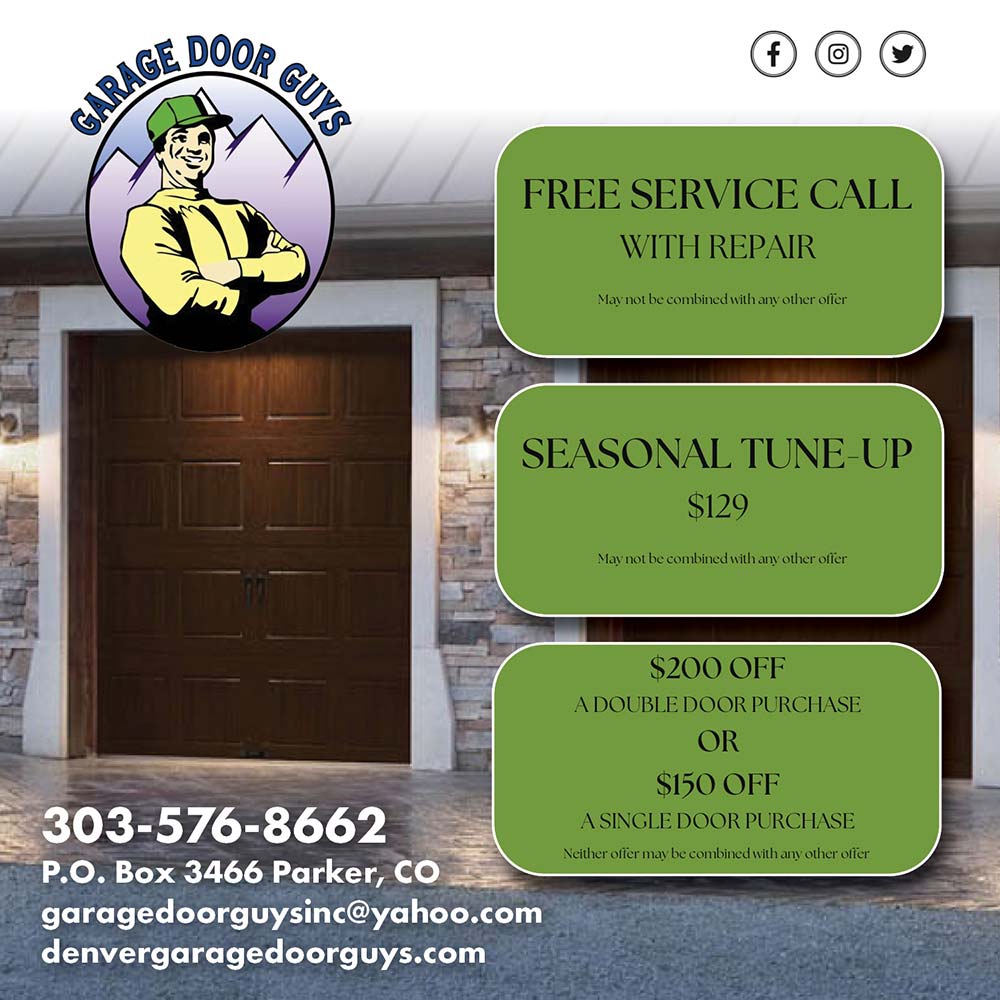 Garage Door Guys - FREE SERVICE CALL
WITH REPAIR
Mav not be combined with an other offer
SEASONAL TUNE-UP
$129
Mav not be combined with an other offer
$200 OFF
A DOUBLE DOOR PURCHASE
OR
$150 OFF
A SINGLE DOOR PURCHASE
Neither offer mav be combined with an other offer
303-576-8662
P.O. Box 3466 Parker, CO
garagedoorguysinc@yahoo.com
denvergaragedoorguys.com