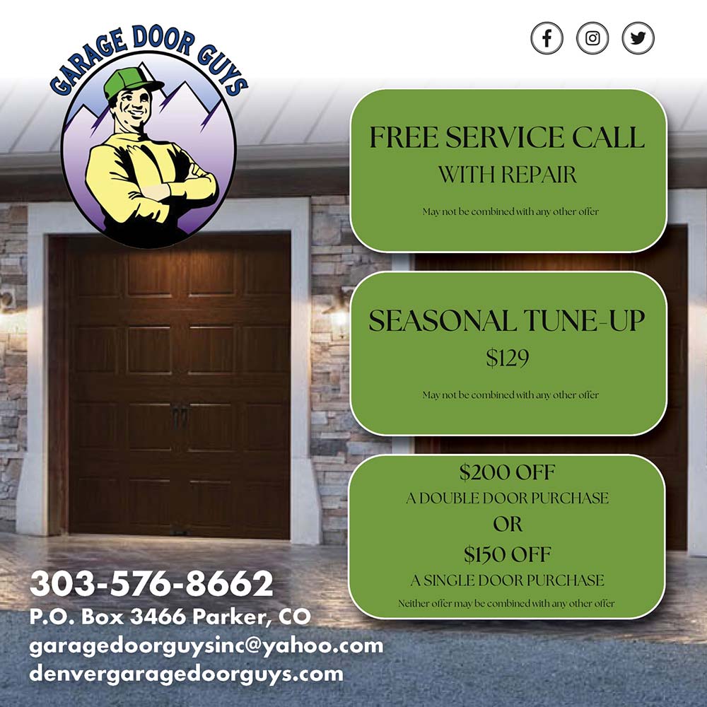 Garage Door Guys - FREE SERVICE CALL<br>WITH REPAIR<br>Mav not be combined with an other offer<br>SEASONAL TUNE-UP<br>$129<br>Mav not be combined with an other offer<br>$200 OFF<br>A DOUBLE DOOR PURCHASE<br>OR<br>$150 OFF<br>A SINGLE DOOR PURCHASE<br>Neither offer mav be combined with an other offer<br>303-576-8662<br>P.O. Box 3466 Parker, CO<br>garagedoorguysinc@yahoo.com<br>denvergaragedoorguys.com