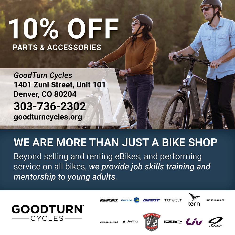 Good Turn Cycles - 10% OFF
PARTS & ACCESSORIES
GoodTurn Cycles
1401 Zuni Street, Unit 101
Denver, CO 80204
303-736-2302
goodturncycles.org
WE ARE MORE THAN JUST A BIKE SHOP
Beyond selling and renting eBikes, and performing service on all bikes, we provide job skills training and mentorship to young adults.