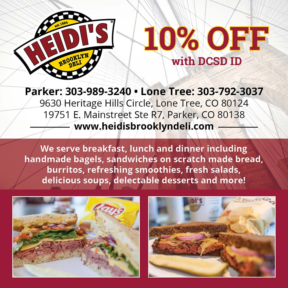 Heidi's Brooklyn Deli - 10% OFF
with DCSD ID
Parker: 303-989-3240  Lone Tree: 303-792-3037
9630 Heritage Hills Circle, Lone Tree, CO 80124
19751 E. Mainstreet Ste R7, Parker, CO 80138
www.heidisbrooklyndeli.com
We serve breakfast, lunch and dinner including handmade bagels, sandwiches on scratch made bread, burritos, refreshing smoothies, fresh salads, delicious soups, delectable desserts and more!