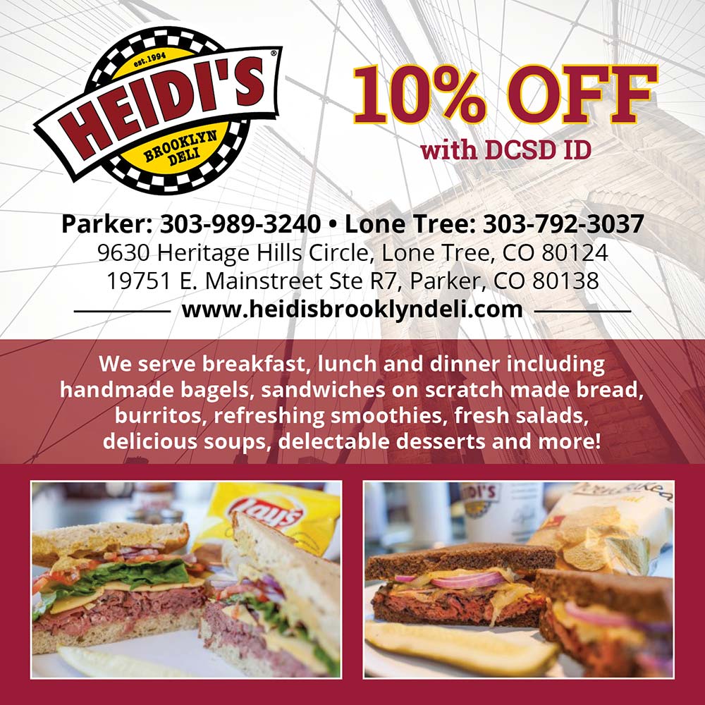 Heidi's Brooklyn Deli - 10% OFF<br>with DCSD ID<br>Parker: 303-989-3240 • Lone Tree: 303-792-3037<br>9630 Heritage Hills Circle, Lone Tree, CO 80124<br>19751 E. Mainstreet Ste R7, Parker, CO 80138<br>www.heidisbrooklyndeli.com<br>We serve breakfast, lunch and dinner including handmade bagels, sandwiches on scratch made bread, burritos, refreshing smoothies, fresh salads, delicious soups, delectable desserts and more!