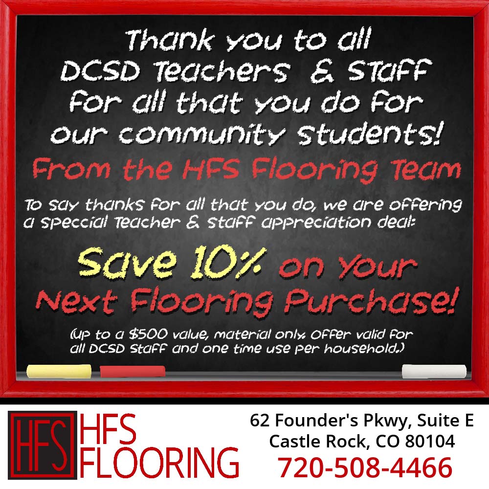 HFS Flooring - Thank you to all
DESD Teachers & sTaFf for all that you do for our community students!
From the HFS Flooring Team
To say thanks for all that you do, we are offering a special teacher & staff appreciation deal:
save 10% on Your Next Flooring Purchase!
(up to a $500 value, material only offer valid for all DCSD Staff and one time use per household.)
62 Founder's Pkwy, Suite E
Castle Rock, CO 80104
720-508-4466