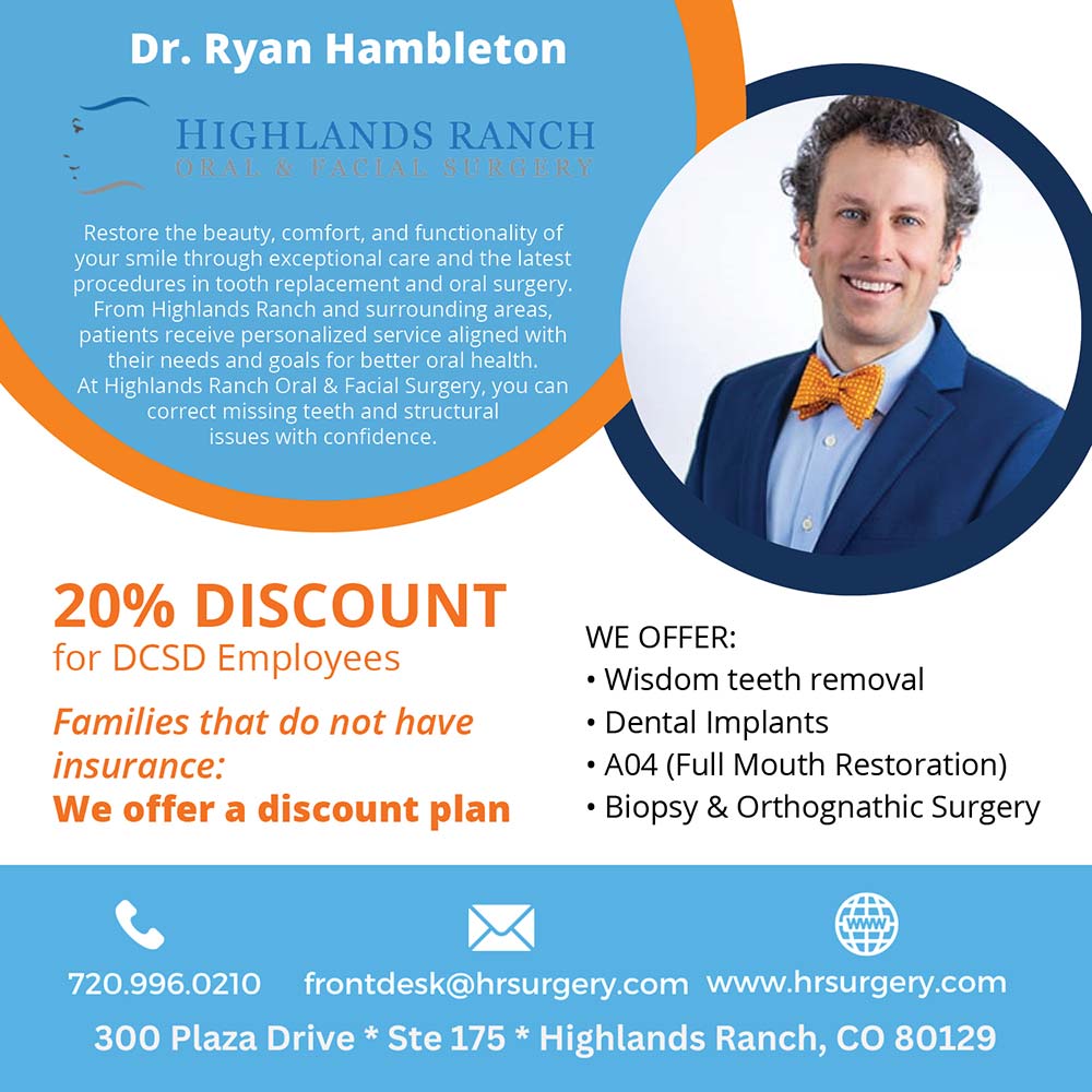 Highlands Ranch Oral & Facial Surgery - Dr. Ryan Hambleton
Restore the beauty, comfort, and functionality of your smile through exceptional care and the latest procedures in tooth replacement and oral surgery.
From Highlands Ranch and surrounding areas, patients receive personalized service aligned with their needs and goals for better oral health.
At Highlands Ranch Oral & Facial Surgery, you can correct missing teeth and structural issues with confidence.
20% DISCOUNT
for DCSD Employees
Families that do not have insurance:
We offer a discount plan
WE OFFER:
 Wisdom teeth removal
 Dental Implants
 A04 (Full Mouth Restoration)
 Biopsy & Orthognathic Surgery
720.996.0210
frontdesk@hrsurgery.com www.hrsurgery.com
300 Plaza Drive * Ste 175 * Highlands Ranch, CO 80129