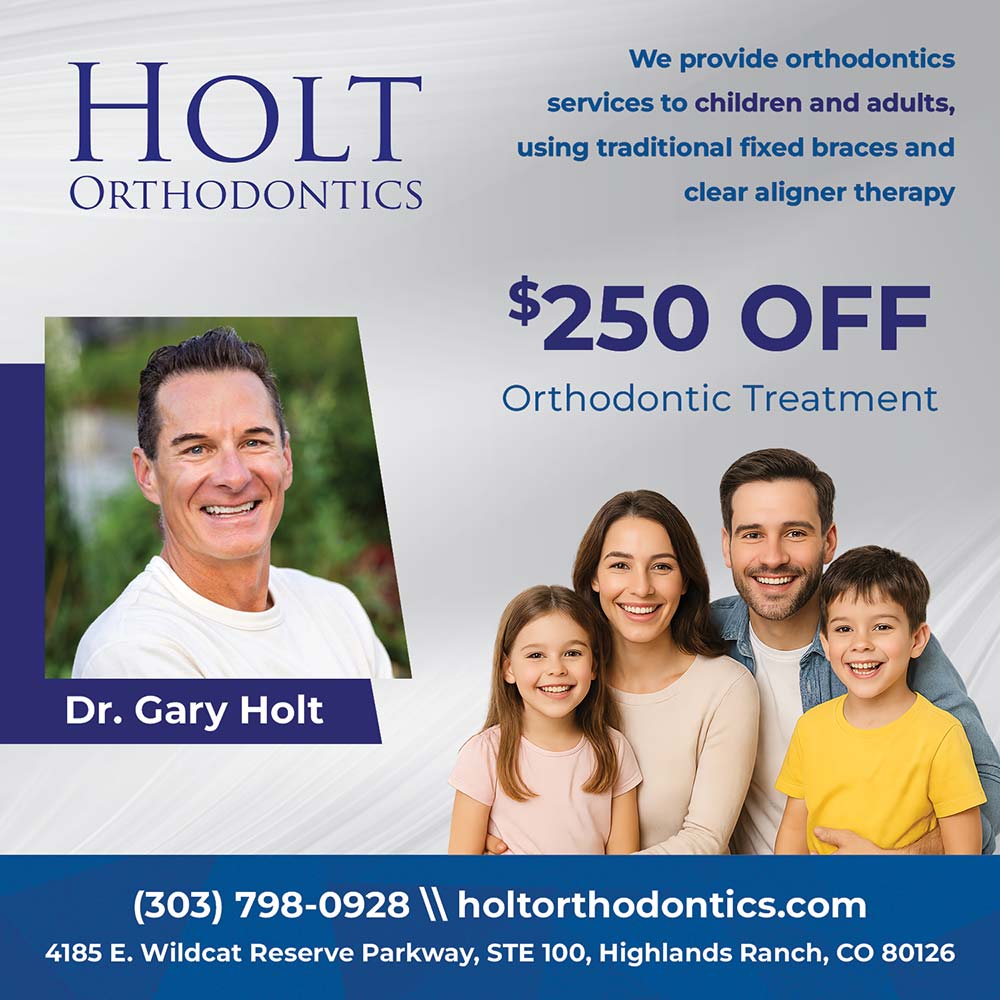 Holt Orthodontics - (303) 798-0928<br>www.holtorthodontics.com<br>START SMILING<br>NOW<br>Our attention to detail, compassionate care, and entire team dedicated to making your braces or Invisalign experience exceptional is what makes Holt Orthodontics an award-winning orthodontic practice.<br>$500<br>OFF<br>Orthodontic Treatment<br>4185 E Wildcat Reserve Parkway STE 100, Highlands Ranch, CO 80126<br>7889 S. Lincoln Court STE 102, Littleton, CO 80122