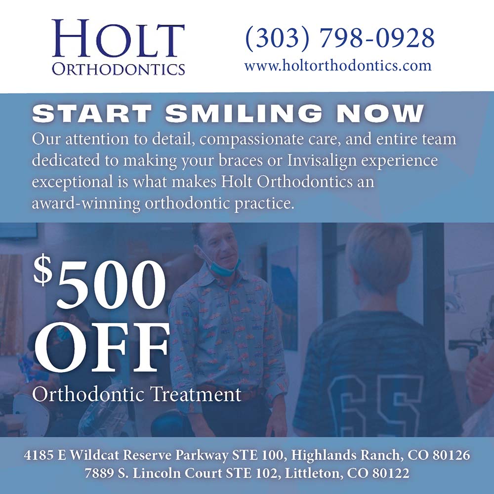 Holt Orthodontics - (303) 798-0928
www.holtorthodontics.com
START SMILING
NOW
Our attention to detail, compassionate care, and entire team dedicated to making your braces or Invisalign experience exceptional is what makes Holt Orthodontics an award-winning orthodontic practice.
$500
OFF
Orthodontic Treatment
4185 E Wildcat Reserve Parkway STE 100, Highlands Ranch, CO 80126
7889 S. Lincoln Court STE 102, Littleton, CO 80122