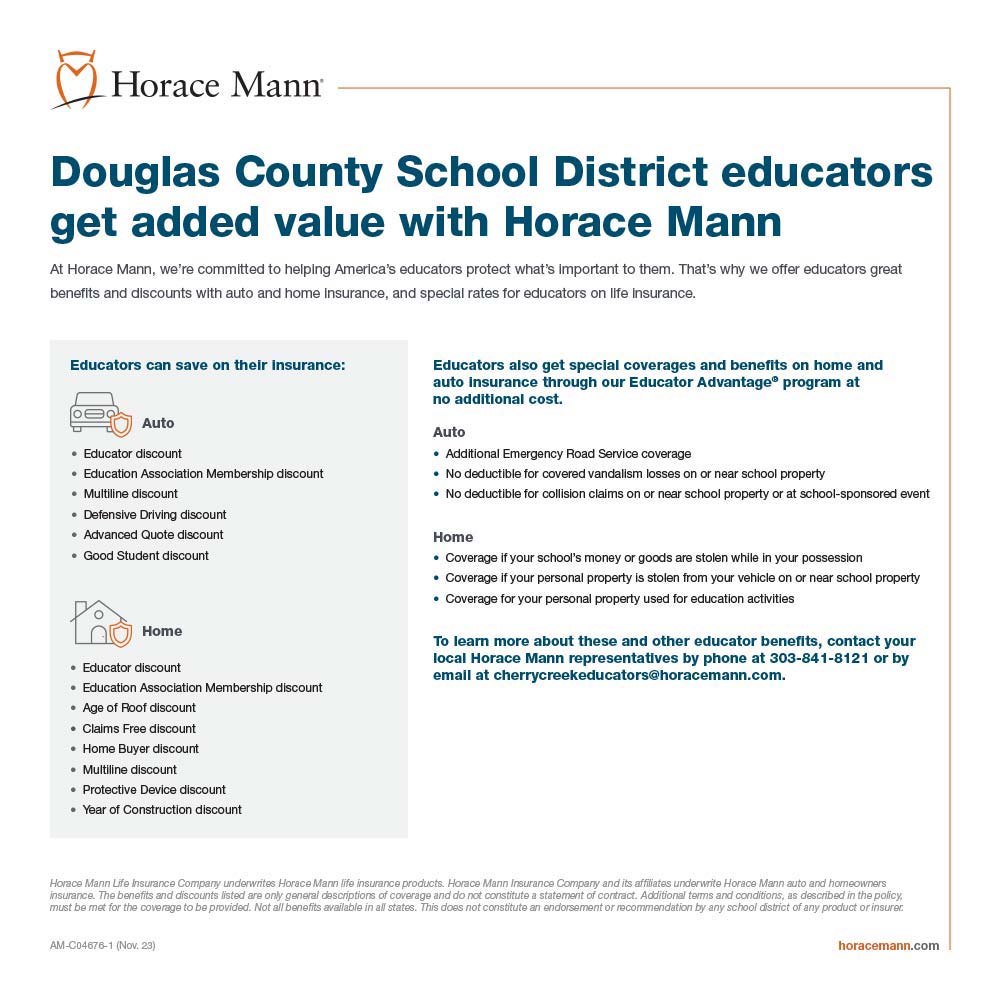 Horace Mann - Douglas County School District educators get added value with Horace Mann<br>At Horace Mann, we're committed to helping America's educators protect what's Important to them. That's why we offer educators great benefits and discounts with auto and home Insurance, and speclal rates for educators on life insurance.<br>Educators also get special coverages and benefits on home and auto insurance through our Educator Advantage® program at no additional cost.<br>Auto<br> Additional Emergency Road Service coverage<br> No deductible for covered vandalism losses on or near school property<br> No deductible for collision claims on or near school property or at school-sponsored event<br>Home<br> Coverage if your school's money or goods are stolen while in your possession<br> Coverage if your personal property is stolen from your vehicle on or near school property<br> Coverage for your personal property used for education activities<br>To learn more about these and other educator benefits, contact your local Horace Mann representatives by phone at 303-841-8121 or by email at cherrycreekeducators@horacemann.com.
