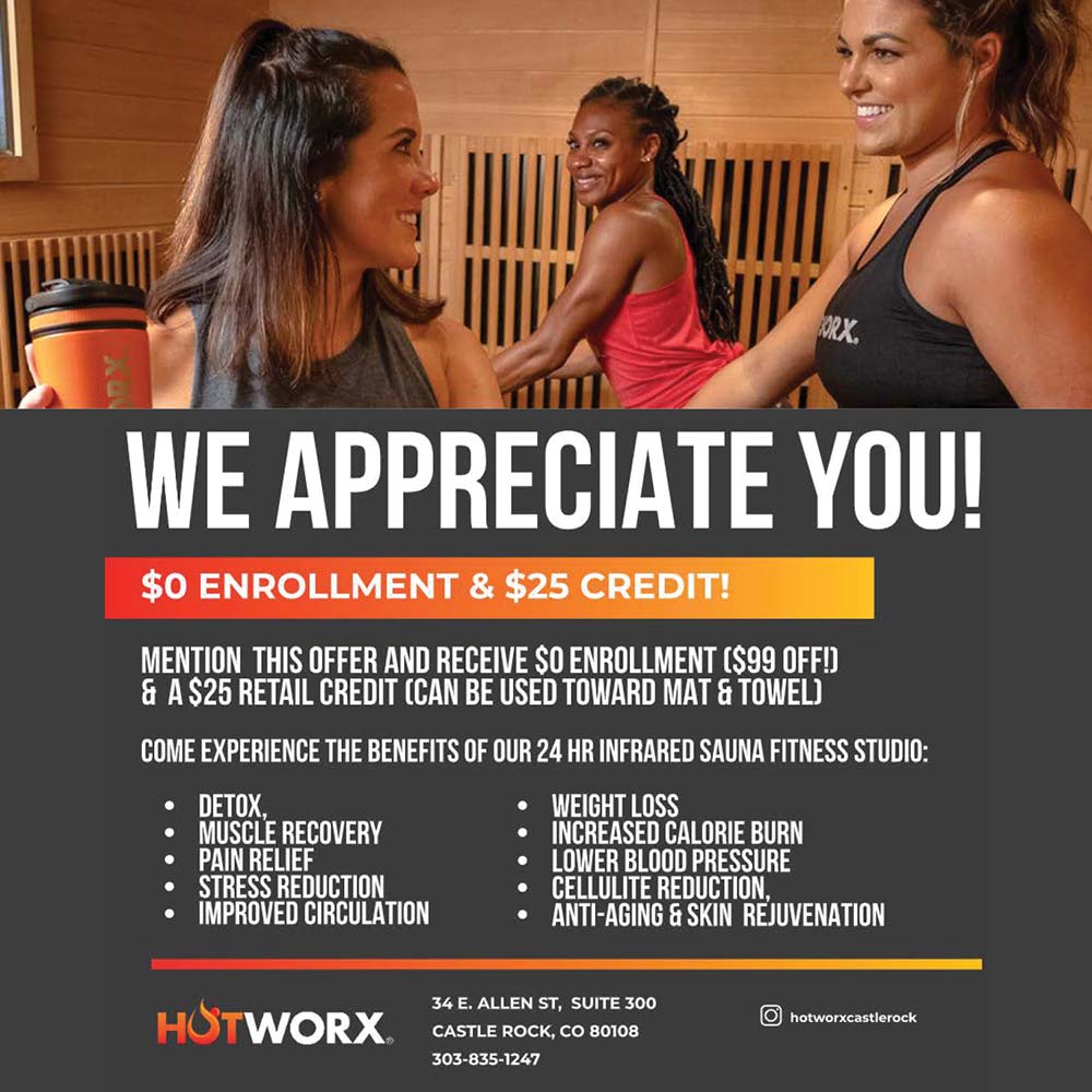 HOTWORX - WE APPRECIATE YOU!
$0 ENROLLMENT & $25 CREDIT!
MENTION THIS OFFER AND RECEIVE $O ENROLLMENT ($99 OFF!
& A $25 RETAIL CREDIT (CAN BE USED TOWARD MAT & TOWEL)
COME EXPERIENCE THE BENEFITS OF OUR 24 HR INFRARED SAUNA FITNESS STUDIO:
 DETOX
MUSCLE RECOVERY
PAIN RELIEF
STRESS REDUCTION
 IMPROVED CIRCULATION
 WEIGHT LOSS
INCREASED CALORIE BURN
 LOWER BLOOD PRESSURE
CELLULITE REDUCTION,
 ANTI-AGING & SKIN REJUVENATION
34 E. ALLEN ST, SUITE 300
CASTLE ROCK, CO 80108
303-835-1247
