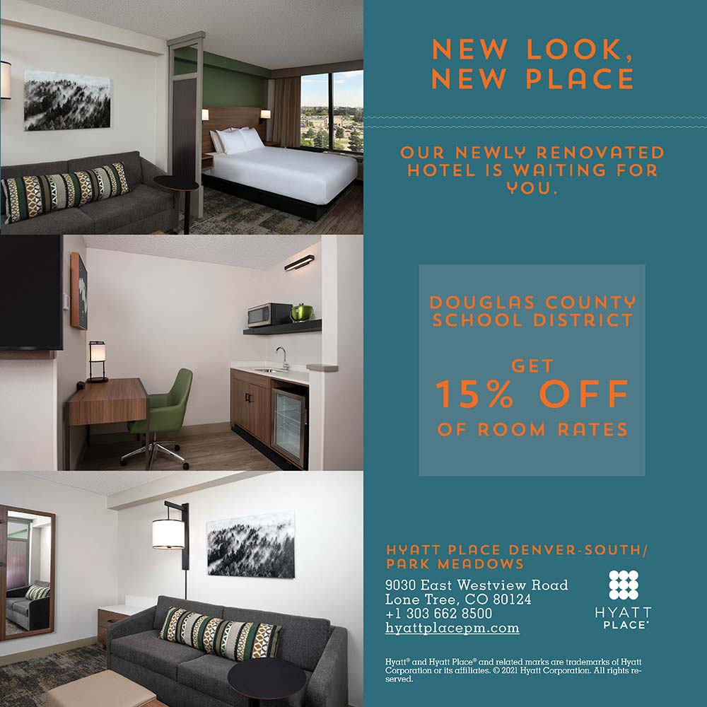 Hyatt Place - NEW LOOK, NEW PLACE<br>OUR NEWLY RENOVATED HOTEL IS WAITING FOR YOU.<br>DOUGLAS COUNTU<br>SCHOOL DISTRICT<br>GET<br>15% OFF<br>OF ROOM RATES<br>HYATT PLACE DENVER-SOUTH/ PARK MEADOWS<br>9030 East Westview Road<br>Lone Tree, CO 80124<br>+ 1 303 662 8500<br>hyattplacepm.com<br>Hyatt® and Hyatt Place® and related marks are trademarks of Hyatt Corporation or its affiliates. © 2021 Hyatt Corporation. All rights re-served.