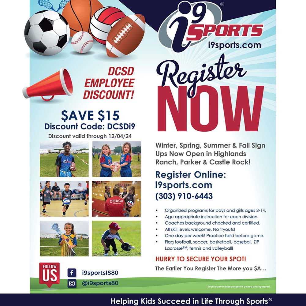 I9 Sports - DCSD
EMPLOYEE DISCOUNT!
SAVE $15
Discount Code: DCSDi9
Discount valid through 12/04/24
Winter, Spring, Summer & Fall Sign Ups Now Open in Highlands Ranch, Parker & Castle Rock!
Register Online:
isports.com
(303) 910-6443
 Organized programs for boys and girls ages 3-14.
 Age appropriate instruction for each division.
 Coaches background checked and certified.
 All skill levels welcome. No tryouts!
 One day per week! Practice held before game.
 Flag football, soccer, basketball, baseball, ZIP
Lacrosse tennis and volleyball!
HURRY TO SECURE YOUR SPOT!
The Earlier You Register The More you SAVE
facebook: i9sports|S80
instagram: @i9sports80
Each location independently owned and operated
Helping Kids Succeed in Life Through Sports®