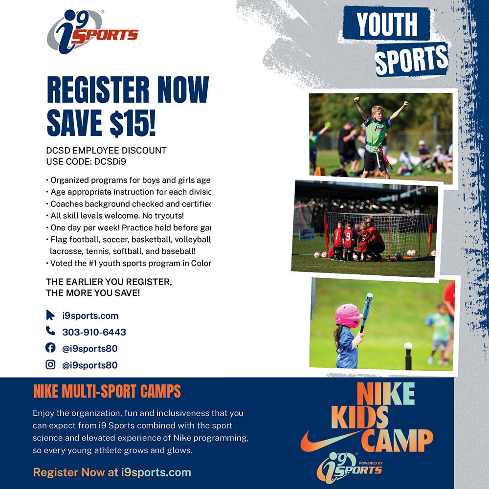I9 Sports - DCSD<br>EMPLOYEE DISCOUNT!<br>SAVE $15<br>Discount Code: DCSDi9<br>Discount valid through 12/04/24<br>Winter, Spring, Summer & Fall Sign Ups Now Open in Highlands Ranch, Parker & Castle Rock!<br>Register Online:<br>isports.com<br>(303) 910-6443<br>• Organized programs for boys and girls ages 3-14.<br>• Age appropriate instruction for each division.<br>• Coaches background checked and certified.<br>• All skill levels welcome. No tryouts!<br>• One day per week! Practice held before game.<br>• Flag football, soccer, basketball, baseball, ZIP<br>Lacrosse™ tennis and volleyball!<br>HURRY TO SECURE YOUR SPOT!<br>The Earlier You Register The More you SAVE<br>facebook: i9sports|S80<br>instagram: @i9sports80<br>Each location independently owned and operated<br>Helping Kids Succeed in Life Through Sports®
