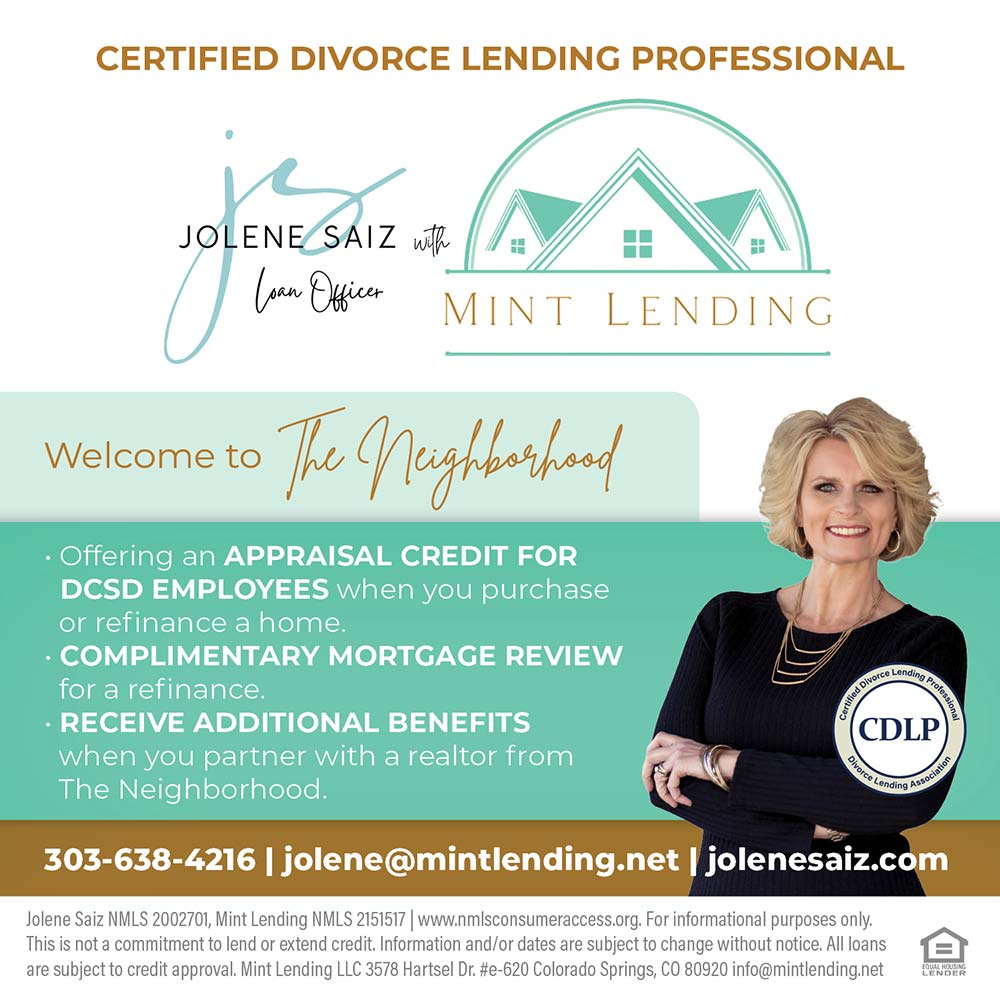 Mint Lending - Jolene Saiz - CERTIFIED DIVORCE LENDING PROFESSIONAL
 Offering an APPRAISAL CREDIT FOR DCSD EMPLOYEES when you purchase or refinance a home.
 COMPLIMENTARY MORTGAGE REVIEW for a refinance.
 RECEIVE ADDITIONAL BENEFITS when you partner with a realtor from The Neighborhood.
303-638-4216 | jolene@mintlending.net | jolenesaiz.com