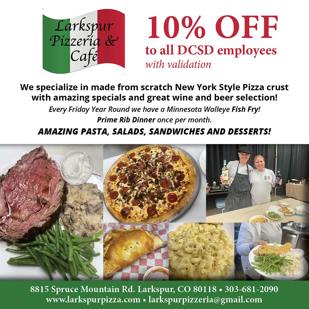 Larkspur Pizzeria & Cafe - 10% OFF
to all DCSD employees with validation
We specialize in made from scratch New York Style Pizza crust with amazing specials and great wine and beer selection!
Every Friday Year Round we have a Minnesota Walleye Fish Fry!
Prime Rib Dinner once per month.
AMAZING PASTA, SALADS, SANDWICHES AND DESSERTS!
8815 Spruce Mountain Rd. Larkspur, CO 80118  303-681-2090
www.larkspurpizza.com | larkspurpizzeria@gmail.com