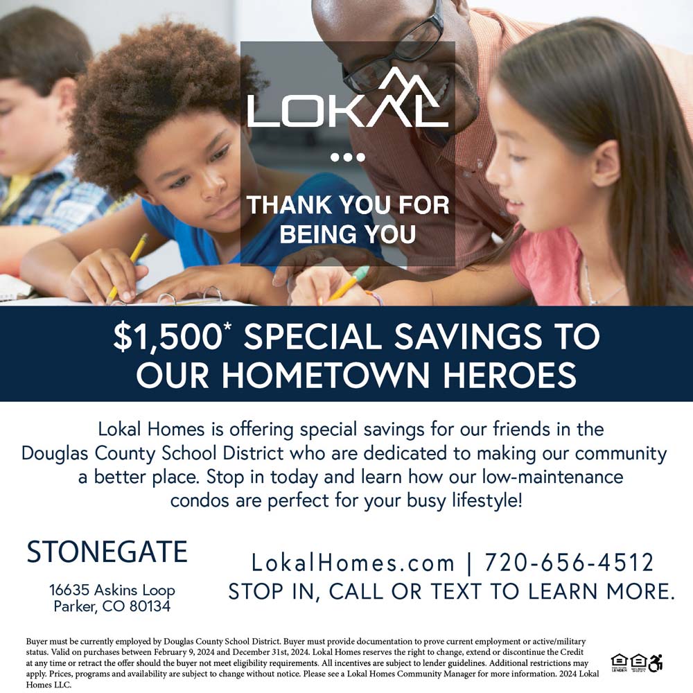 Lokal Homes - $1,500* SPECIAL SAVINGS TO OUR HOMETOWN HEROES
Lokal Homes is offering special savings for our friends in the Douglas County School District dedicated to making our community a better place. Stop in today and learn how our low-maintenance condos are perfect for your busy lifestyle!
LokalHomes.com | 720-656-4512
STOP IN, CALL OR TEXT TO LEARN MORE.
16635 Askins Loop
Parker, CO 80134