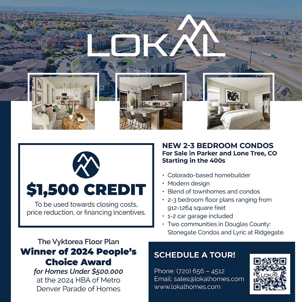 Lokal Homes - $1,500* SPECIAL SAVINGS TO OUR HOMETOWN HEROES
Lokal Homes is offering special savings for our friends in the Douglas County School District dedicated to making our community a better place. Stop in today and learn how our low-maintenance condos are perfect for your busy lifestyle!
LokalHomes.com | 720-656-4512
STOP IN, CALL OR TEXT TO LEARN MORE.
16635 Askins Loop
Parker, CO 80134